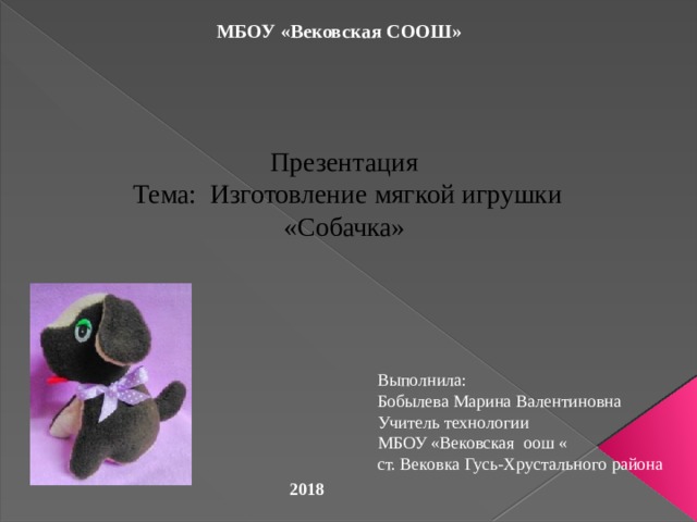 МБОУ «Вековская СООШ» Презентация  Тема: Изготовление мягкой игрушки «Собачка» Выполнила: Бобылева Марина Валентиновна Учитель технологии МБОУ «Вековская оош « ст. Вековка Гусь-Хрустального района 2018 