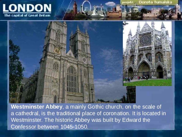 Westminster Abbey , a mainly Gothic church, on the scale of a cathedral, is the traditional place of coronation. It is located in Westminster. The historic Abbey was built by Edward the Confessor between 1045-1050.  