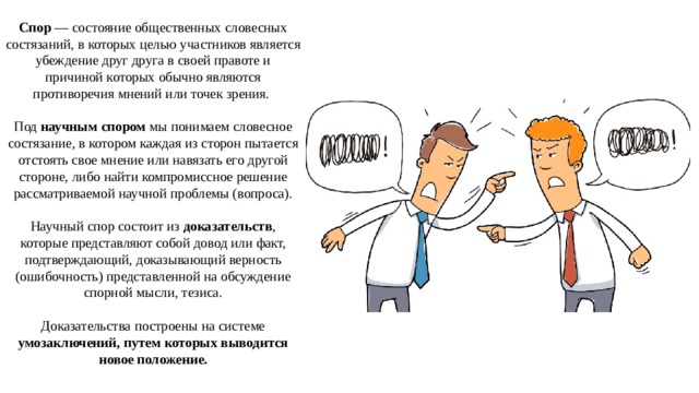 Спор  — состояние общественных словесных состязаний, в которых целью участников является убеждение друг друга в своей правоте и причиной которых обычно являются противоречия мнений или точек зрения. Под научным спором мы понимаем словесное состязание, в котором каждая из сторон пытается отстоять свое мнение или навязать его другой стороне, либо найти компромиссное решение рассматриваемой научной проблемы (вопроса). Научный спор состоит из доказательств , которые представляют собой довод или факт, подтверждающий, доказывающий верность (ошибочность) представленной на обсуждение спорной мысли, тезиса. Доказательства построены на системе умозаключений, путем которых выводится новое положение. 