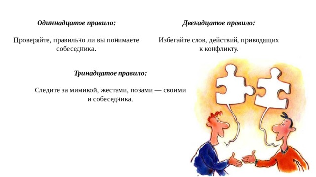 Одиннадцатое правило: Двенадцатое правило: Проверяйте, правильно ли вы понимаете собеседника . Избегайте слов, действий, приводящих к конфликту. Тринадцатое правило: Следите за мимикой, жестами, позами — своими и собеседника. 