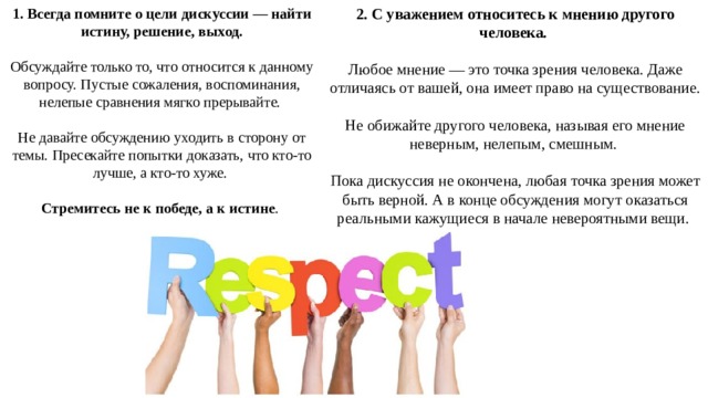 1. Всегда помните о цели дискуссии — найти истину, решение, выход. 2. С уважением относитесь к мнению другого человека.   Обсуждайте только то, что относится к данному вопросу. Пустые сожаления, воспоминания, нелепые сравнения мягко прерывайте. Любое мнение — это точка зрения человека. Даже отличаясь от вашей, она имеет право на существование. Не давайте обсуждению уходить в сторону от темы. Пресекайте попытки доказать, что кто-то лучше, а кто-то хуже. Не обижайте другого человека, называя его мнение неверным, нелепым, смешным.  Стремитесь не к победе, а к истине . Пока дискуссия не окончена, любая точка зрения может быть верной. А в конце обсуждения могут оказаться реальными кажущиеся в начале невероятными вещи. 