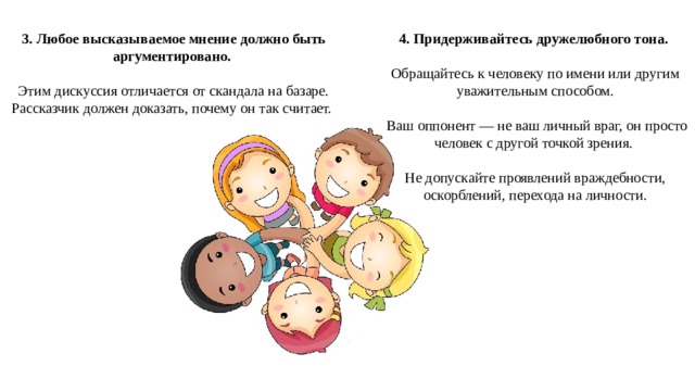 3. Любое высказываемое мнение должно быть аргументировано. 4. Придерживайтесь дружелюбного тона. Этим дискуссия отличается от скандала на базаре. Рассказчик должен доказать, почему он так считает. Обращайтесь к человеку по имени или другим уважительным способом.  Ваш оппонент — не ваш личный враг, он просто человек с другой точкой зрения. Не допускайте проявлений враждебности, оскорблений, перехода на личности. 