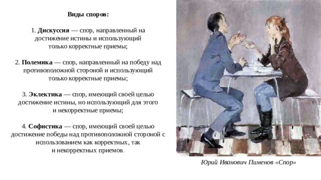 Виды споров: 1.  Дискуссия  — спор, направленный на достижение истины и использующий только корректные приемы; 2.  Полемика  — спор, направленный на победу над противоположной стороной и использующий только корректные   приемы; 3.  Эклектика  — спор, имеющий своей целью достижение истины, но использующий для этого и некорректные приемы; 4.  Софистика  — спор, имеющий своей целью достижение победы над противоположной стороной с использованием как корректных, так и некорректных приемов . Юрий Иванович Пименов «Спор» 