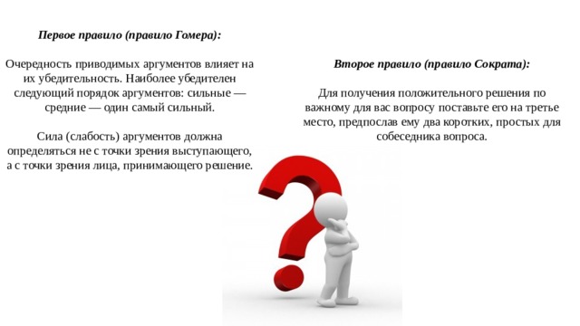 Первое правило (правило Гомера):  Очередность приводимых аргументов влияет на их убедительность. Наиболее убедителен следующий порядок аргументов: сильные — средние — один самый сильный. Сила (слабость) аргументов должна определяться не с точки зрения выступающего, а с точки зрения лица, принимающего решение. Второе правило (правило Сократа):  Для получения положительного решения по важному для вас вопросу поставьте его на третье место, предпослав ему два коротких, простых для собеседника вопроса. 