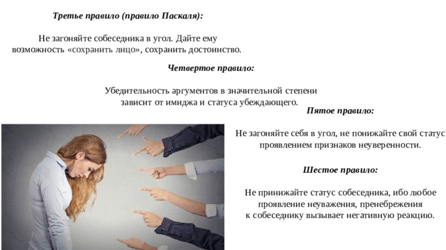 Третье правило (правило Паскаля): Не загоняйте собеседника в угол. Дайте ему возможность  «сохранить лицо» , сохранить достоинство. Четвертое правило:  Убедительность аргументов в значительной степени зависит от имиджа и статуса убеждающего. Пятое правило: Не загоняйте себя в угол, не понижайте свой статус проявлением признаков неуверенности. Шестое правило: Не принижайте статус собеседника, ибо любое проявление неуважения, пренебрежения к собеседнику вызывает негативную реакцию. 