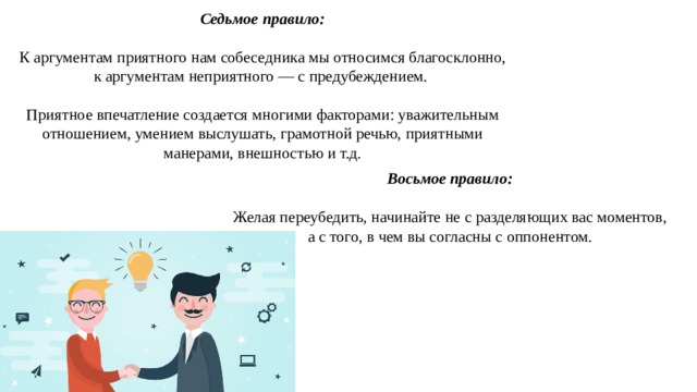 Седьмое правило: К аргументам приятного нам собеседника мы относимся благосклонно, к аргументам неприятного — с предубеждением. Приятное впечатление создается многими факторами: уважительным отношением, умением выслушать, грамотной речью, приятными манерами, внешностью и т.д. Восьмое правило:  Желая переубедить, начинайте не с разделяющих вас моментов, а с того, в чем вы согласны с оппонентом. 