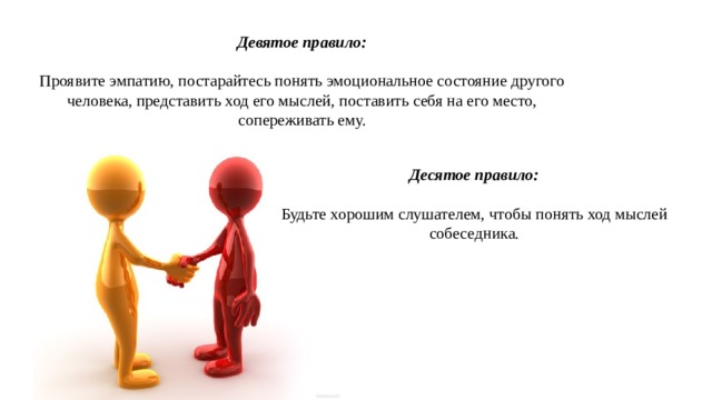 Девятое правило: Проявите эмпатию, постарайтесь понять эмоциональное состояние другого человека, представить ход его мыслей, поставить себя на его место, сопереживать ему. Десятое правило: Будьте хорошим слушателем, чтобы понять ход мыслей собеседника. 
