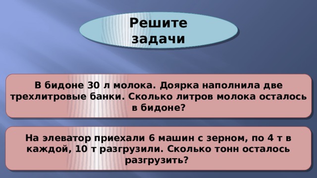 Решите задачи В бидоне 30 л молока. Доярка наполнила две трехлитровые банки. Сколько литров молока осталось в бидоне? На элеватор приехали 6 машин с зерном, по 4 т в каждой, 10 т разгрузили. Сколько тонн осталось разгрузить? 