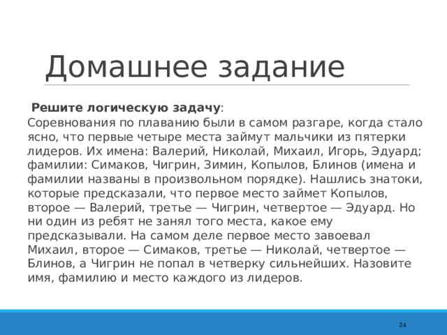 Домашнее задание  Решите логическую задачу :  Соревнования по плаванию были в самом разгаре, когда стало ясно, что первые четыре места займут мальчики из пятерки лидеров. Их имена: Валерий, Николай, Михаил, Игорь, Эдуард; фамилии: Симаков, Чигрин, Зимин, Копылов, Блинов (имена и фамилии названы в произвольном порядке). Нашлись знатоки, которые предсказали, что первое место займет Копылов, второе — Валерий, третье — Чигрин, четвертое — Эдуард. Но ни один из ребят не занял того места, какое ему предсказывали. На самом деле первое место завоевал Михаил, второе — Симаков, третье — Николай, четвертое — Блинов, а Чигрин не попал в четверку сильнейших. Назовите имя, фамилию и место каждого из лидеров.  