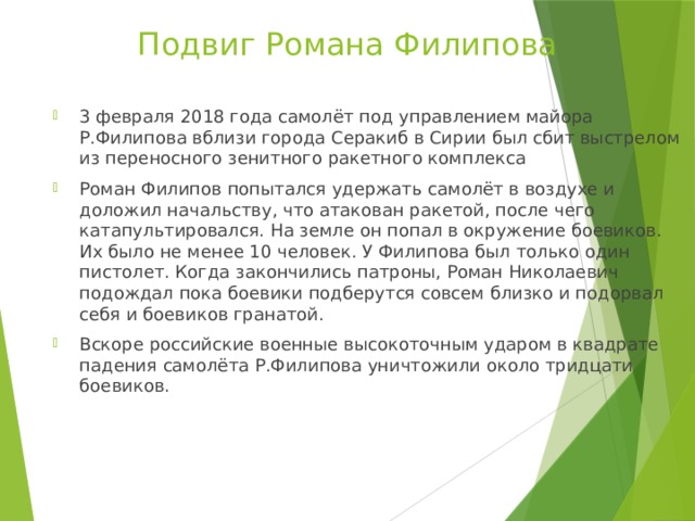 Подвиг Романа Филипова 3 февраля 2018 года самолёт под управлением майора Р.Филипова вблизи города Серакиб в Сирии был сбит выстрелом из переносного зенитного ракетного комплекса Роман Филипов попытался удержать самолёт в воздухе и доложил начальству, что атакован ракетой, после чего катапультировался. На земле он попал в окружение боевиков. Их было не менее 10 человек. У Филипова был только один пистолет. Когда закончились патроны, Роман Николаевич подождал пока боевики подберутся совсем близко и подорвал себя и боевиков гранатой. Вскоре российские военные высокоточным ударом в квадрате падения самолёта Р.Филипова уничтожили около тридцати боевиков. 