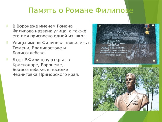 Память о Романе Филипове В Воронеже именем Романа Филипова названа улица, а также его имя присвоено одной из школ. Улицы имени Филипова появились в Тюмени, Владивостоке и Борисоглебске. Бюст Р.Филипову открыт в Краснодаре, Воронеже, Борисоглебске, в посёлке Черниговка Приморского края. 
