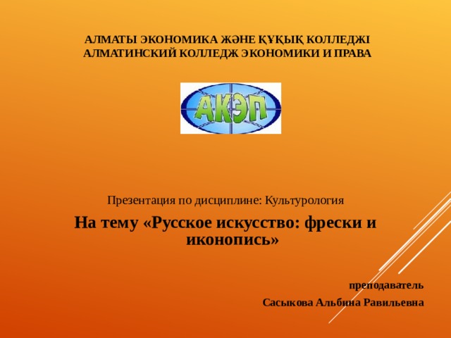 АЛМАТЫ ЭКОНОМИКА ЖӘНЕ ҚҰҚЫҚ КОЛЛЕДЖІ  АЛМАТИНСКИЙ КОЛЛЕДЖ ЭКОНОМИКИ И ПРАВА   Презентация по дисциплине: Культурология На тему «Русское искусство: фрески и иконопись»  преподаватель Сасыкова Альбина Равильевна  