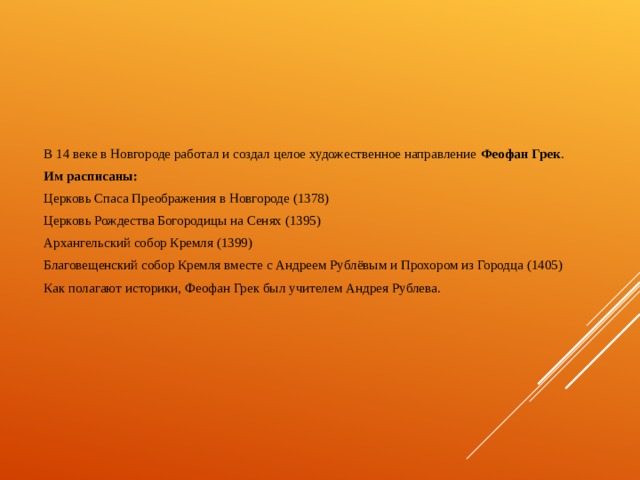 В 14 веке в Новгороде работал и создал целое художественное направление Феофан Грек . Им расписаны: Церковь Спаса Преображения в Новгороде (1378) Церковь Рождества Богородицы на Сенях (1395) Архангельский собор Кремля (1399) Благовещенский собор Кремля вместе с Андреем Рублёвым и Прохором из Городца (1405) Как полагают историки, Феофан Грек был учителем Андрея Рублева. 