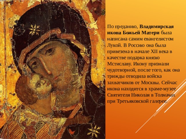 По преданию, Владимирская икона Божьей Матери была написана самим евангелистом Лукой. В Россию она была привезена в начале XII века в качестве подарка князю Мстиславу. Икону признали чудотворной, после того, как она трижды отводила войска захватчиков от Москвы. Сейчас икона находится в храме-музее Святителя Николая в Толмачах при Третьяковской галерее. 