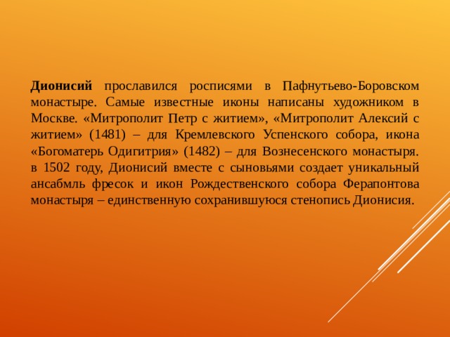   Дионисий прославился росписями в Пафнутьево-Боровском монастыре. Самые известные иконы написаны художником в Москве. «Митрополит Петр с житием», «Митрополит Алексий с житием» (1481) – для Кремлевского Успенского собора, икона «Богоматерь Одигитрия» (1482) – для Вознесенского монастыря. в 1502 году, Дионисий вместе с сыновьями создает уникальный ансабмль фресок и икон Рождественского собора Ферапонтова монастыря – единственную сохранившуюся стенопись Дионисия. 