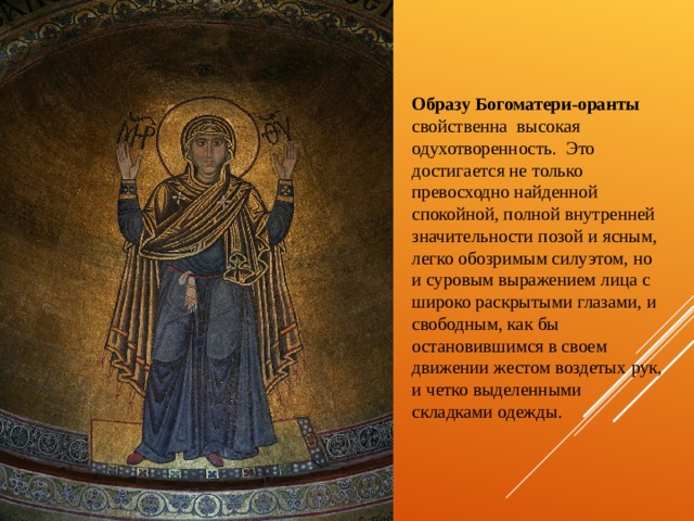   Образу Богоматери-оранты свойственна  высокая одухотворенность. Это достигается не только превосходно найденной спокойной, полной внутренней значительности позой и ясным, легко обозримым силуэтом, но и суровым выражением лица с широко раскрытыми глазами, и свободным, как бы остановившимся в своем движении жестом воздетых рук, и четко выделенными складками одежды. 