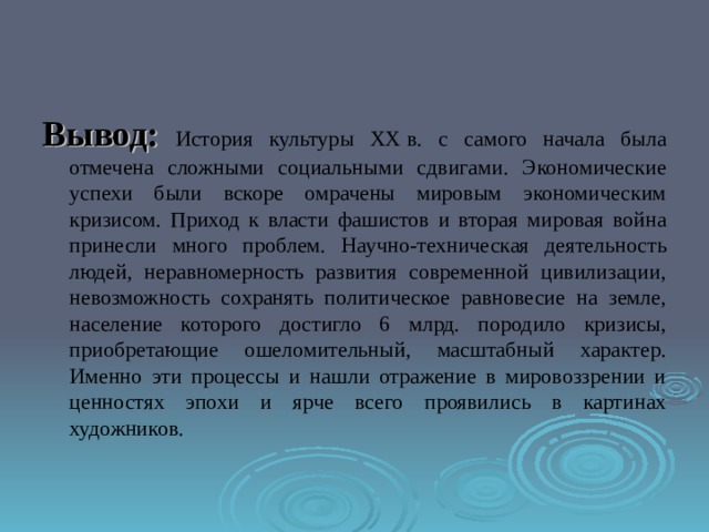Вывод: История культуры XX в. с самого начала была отмечена сложными социальными сдвигами. Экономические успехи были вскоре омрачены мировым экономическим кризисом. Приход к власти фашистов и вторая мировая война принесли много проблем.  Научно-техническая деятельность людей, неравномерность развития современной цивилизации, невозможность сохранять политическое равновесие на земле, население которого достигло 6 млрд. породило кризисы, приобретающие ошеломительный, масштабный характер. Именно эти процессы и нашли отражение в мировоззрении и ценностях эпохи и ярче всего проявились в картинах художников. 