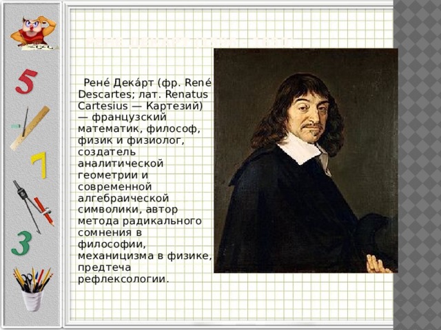  Рене Декарт (1596 - 1650)    Рене́ Дека́рт (фр. René Descartes; лат. Renatus Cartesius — Картезий) — французский математик, философ, физик и физиолог, создатель аналитической геометрии и современной алгебраической символики, автор метода радикального сомнения в философии, механицизма в физике, предтеча рефлексологии. 