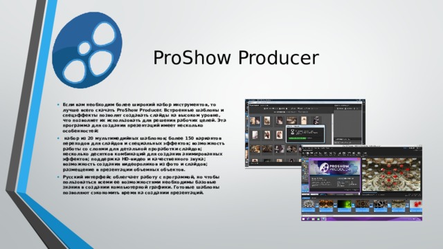ProShow Producer Если вам необходим более широкий набор инструментов, то лучше всего скачать ProShow Producer. Встроенные шаблоны и спецэффекты позволят создавать слайды на высоком уровне, что позволяет их использовать для решения рабочих целей. Эта программа для создания презентаций имеет несколько особенностей:  набор из 20 мультимедийных шаблонов; более 150 вариантов переходов для слайдов и специальных эффектов; возможность работы со слоями для детальной проработки слайдов; несколько десятков комбинаций для создания анимированных эффектов; поддержка HD-видео и качественного звука; возможность создания видеороликов из фото и слайдов; размещение в презентации объемных объектов. Русский интерфейс облегчает работу с программой, но чтобы пользоваться всеми ее возможностями необходимы базовые знания в создании компьютерной графики. Готовые шаблоны позволяют сэкономить время на создании презентаций.    