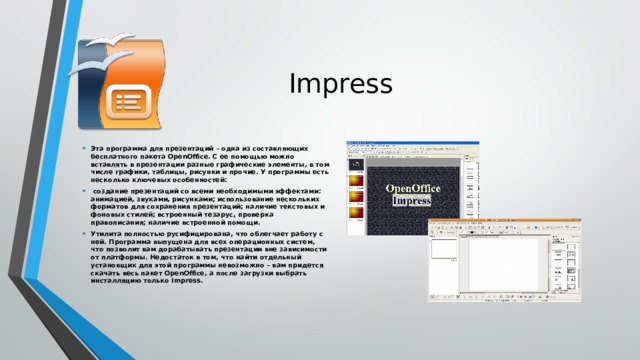 Impress Эта программа для презентаций – одна из составляющих бесплатного пакета OpenOffice. С ее помощью можно вставлять в презентации разные графические элементы, в том числе графики, таблицы, рисунки и прочие. У программы есть несколько ключевых особенностей:  создание презентаций со всеми необходимыми эффектами: анимацией, звуками, рисунками; использование нескольких форматов для сохранения презентаций; наличие текстовых и фоновых стилей; встроенный тезарус, проверка правописания; наличие встроенной помощи. Утилита полностью русифицирована, что облегчает работу с ней. Программа выпущена для всех операционных систем, что позволит вам дорабатывать презентации вне зависимости от платформы. Недостаток в том, что найти отдельный установщик для этой программы невозможно – вам придется скачать весь пакет OpenOffice, а после загрузки выбрать инсталляцию только Impress.    