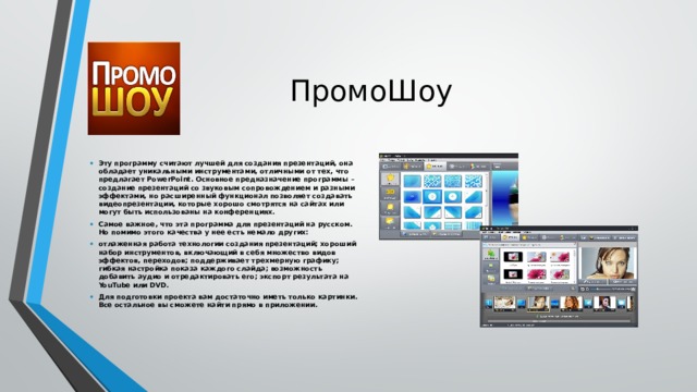 ПромоШоу Эту программу считают лучшей для создания презентаций, она обладает уникальными инструментами, отличными от тех, что предлагает PowerPoint. Основное предназначение программы – создание презентаций со звуковым сопровождением и разными эффектами, но расширенный функционал позволяет создавать видеопрезентации, которые хорошо смотрятся на сайтах или могут быть использованы на конференциях. Самое важное, что эта программа для презентаций на русском. Но помимо этого качества у нее есть немало других: отлаженная работа технологии создания презентаций; хороший набор инструментов, включающий в себя множество видов эффектов, переходов; поддерживает трехмерную графику; гибкая настройка показа каждого слайда; возможность добавить аудио и отредактировать его; экспорт результата на YouTube или DVD. Для подготовки проекта вам достаточно иметь только картинки. Все остальное вы сможете найти прямо в приложении.    