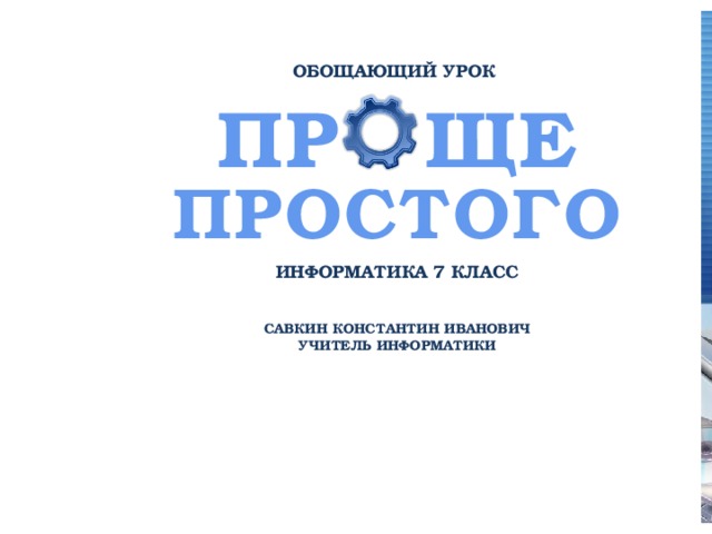 ОБОЩАЮЩИЙ УРОК ПР  ЩЕ  ПРОСТОГО ИНФОРМАТИКА 7 КЛАСС САВКИН КОНСТАНТИН ИВАНОВИЧ УЧИТЕЛЬ ИНФОРМАТИКИ 