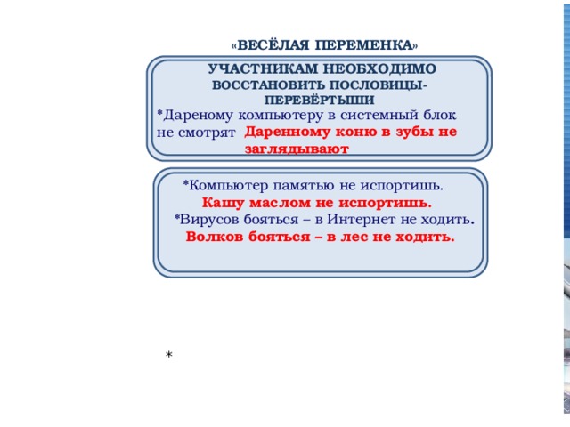  «ВЕСЁЛАЯ ПЕРЕМЕНКА»      УЧАСТНИКАМ НЕОБХОДИМО ВОССТАНОВИТЬ ПОСЛОВИЦЫ-ПЕРЕВЁРТЫШИ        *Дареному компьютеру в системный блок не смотрят Даренному коню в зубы не заглядывают     *Компьютер памятью не испортишь. Кашу маслом не испортишь. *  *Вирусов бояться – в Интернет не ходить . Волков бояться – в лес не ходить. 