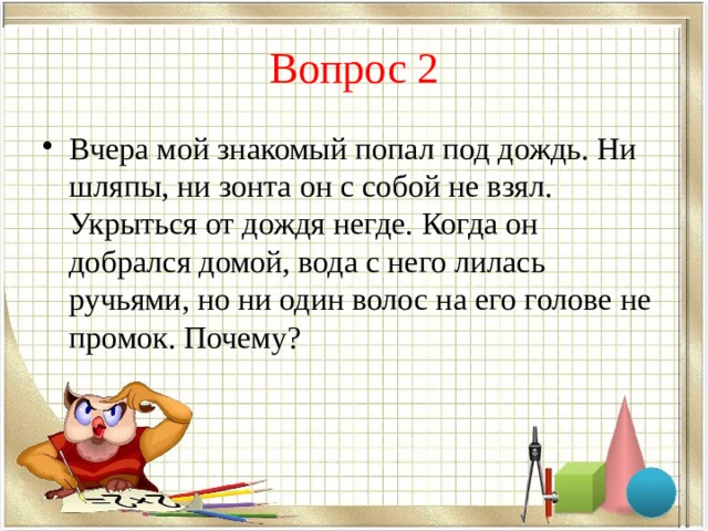 Вопрос 2 Вчера мой знакомый попал под дождь. Ни шляпы, ни зонта он с собой не взял. Укрыться от дождя негде. Когда он добрался домой, вода с него лилась ручьями, но ни один волос на его голове не промок. Почему? 