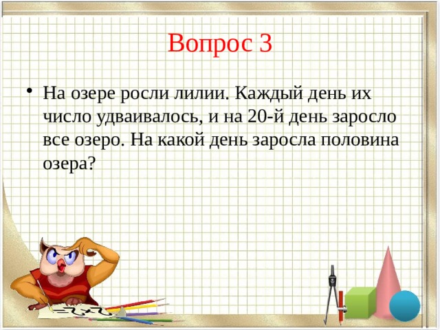 Вопрос 3 На озере росли лилии. Каждый день их число удваивалось, и на 20-й день заросло все озеро. На какой день заросла половина озера? 