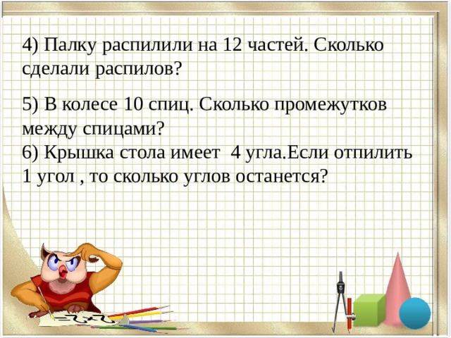4) Палку распилили на 12 частей. Сколько сделали распилов? 5) В колесе 10 спиц. Сколько промежутков между спицами? 6) Крышка стола имеет 4 угла.Если отпилить 1 угол , то сколько углов останется? 