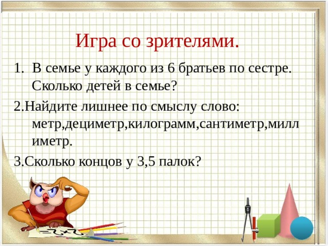  Игра со зрителями.   В семье у каждого из 6 братьев по сестре. Сколько детей в семье? 2.Найдите лишнее по смыслу слово: метр,дециметр,килограмм,сантиметр,миллиметр. 3.Сколько концов у 3,5 палок? 