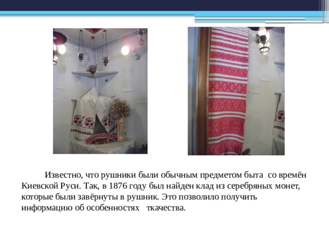  Известно, что рушники были обычным предметом быта со времён Киевской Руси. Так, в 1876 году был найден клад из серебряных монет, которые были завёрнуты в рушник. Это позволило получить информацию об особенностях ткачества. 