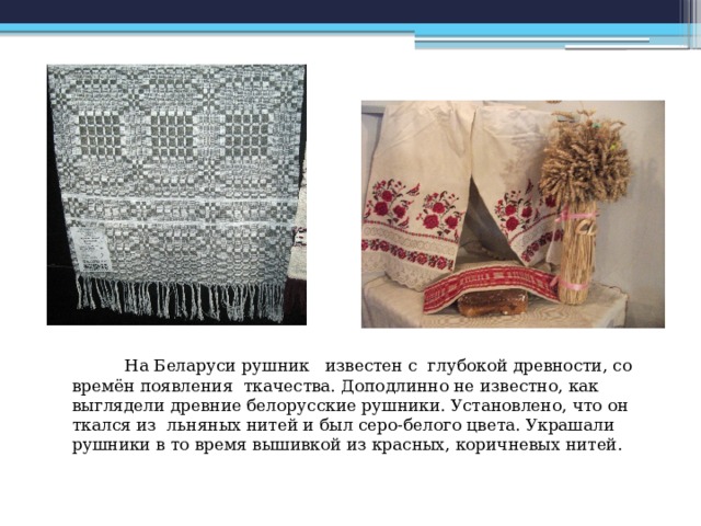  На Беларуси рушник известен с глубокой древности, со времён появления ткачества. Доподлинно не известно, как выглядели древние белорусские рушники. Установлено, что он ткался из льняных нитей и был серо-белого цвета. Украшали рушники в то время вышивкой из красных, коричневых нитей.   