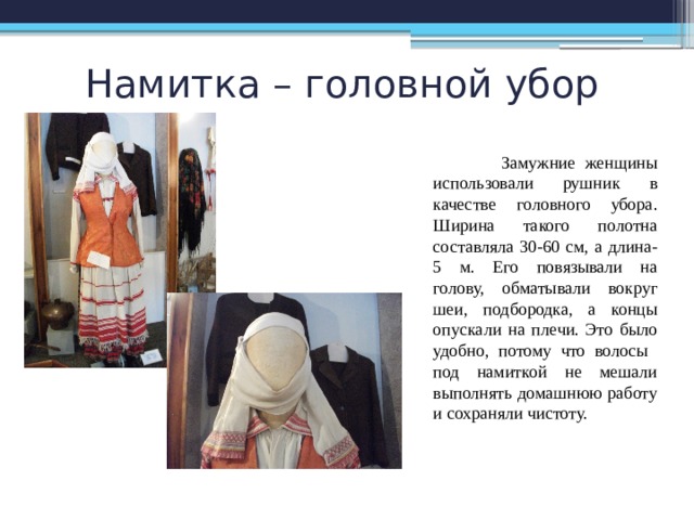 Намитка – головной убор  Замужние женщины использовали рушник в качестве головного убора. Ширина такого полотна составляла 30-60 см, а длина- 5 м. Его повязывали на голову, обматывали вокруг шеи, подбородка, а концы опускали на плечи. Это было удобно, потому что волосы под намиткой не мешали выполнять домашнюю работу и сохраняли чистоту. 