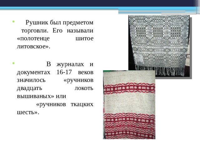  Рушник был предметом торговли. Его называли «полотенце шитое литовское».  В журналах и документах 16-17 веков значилось «ручников двадцать локоть вышиваных» или «ручников ткацких шесть». 
