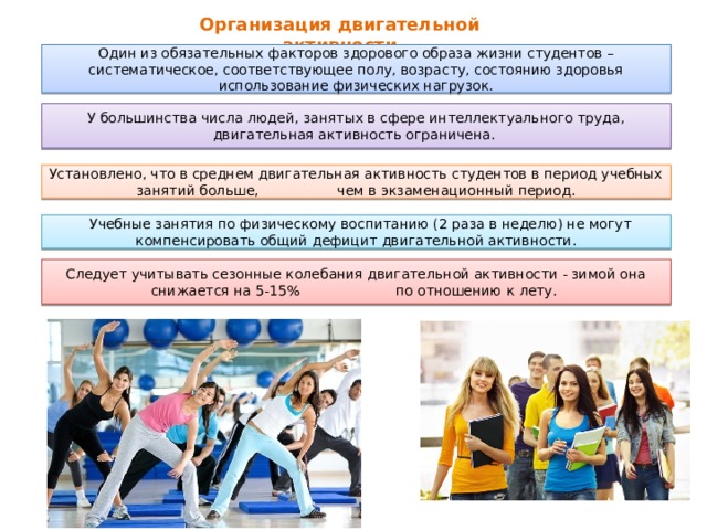 Организация двигательной активности   Один из обязательных факторов здорового образа жизни студентов – систематическое, соответствующее полу, возрасту, состоянию здоровья использование физических нагрузок. У большинства числа людей, занятых в сфере интеллектуального труда, двигательная активность ограничена. Установлено, что в среднем двигательная активность студентов в период учебных занятий больше, чем в экзаменационный период.  Учебные занятия по физическому воспитанию (2 раза в неделю) не могут компенсировать общий дефицит двигательной активности. Следует учитывать сезонные колебания двигательной активности - зимой она снижается на 5-15% по отношению к лету. 