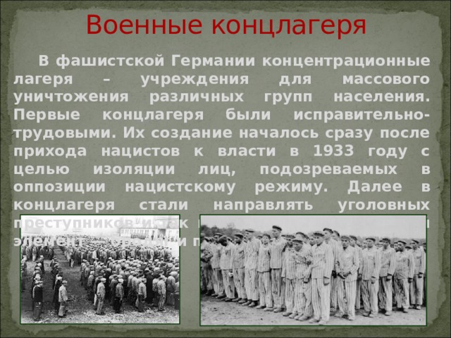 Военные концлагеря  В фашистской Германии концентрационные лагеря – учреждения для массового уничтожения различных групп населения. Первые концлагеря были исправительно-трудовыми. Их создание началось сразу после прихода нацистов к власти в 1933 году с целью изоляции лиц, подозреваемых в оппозиции нацистскому режиму. Далее в концлагеря стали направлять уголовных преступников и так называемый асоциальный элемент — бродяг и пьяниц. 
