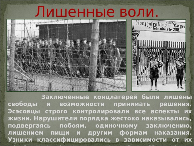  Лишенные воли.  Заключенные концлагерей были лишены свободы и возможности принимать решения. Эсэсовцы строго контролировали все аспекты их жизни. Нарушители порядка жестоко наказывались, подвергаясь побоям, одиночному заключению, лишением пищи и другим формам наказания. Узники классифицировались в зависимости от их места рождения и причинам заключения.    
