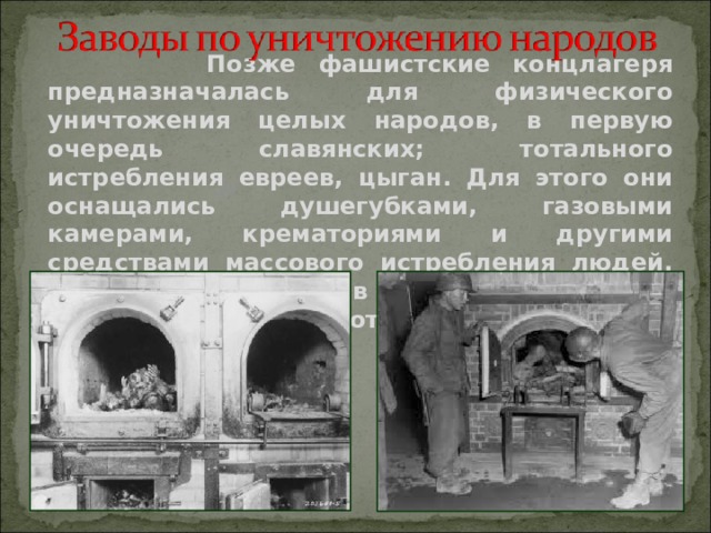  Позже фашистские концлагеря предназначалась для физического уничтожения целых народов, в первую очередь славянских; тотального истребления евреев, цыган. Для этого они оснащались душегубками, газовыми камерами, крематориями и другими средствами массового истребления людей. Умерщвление людей в них было поставлено на поток.   