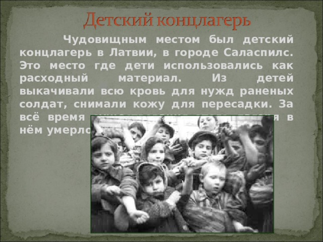  Чудовищным местом был детский концлагерь в Латвии, в городе Саласпилс. Это место где дети использовались как расходный материал. Из детей выкачивали всю кровь для нужд раненых солдат, снимали кожу для пересадки. За всё время существования этого лагеря в нём умерло около 35.000 детей. 