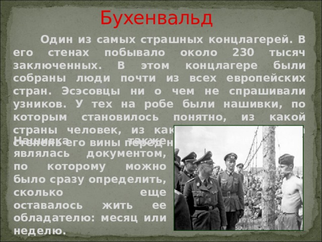 Бухенвальд  Один из самых страшных концлагерей. В его стенах побывало около 230 тысяч заключенных. В этом концлагере были собраны люди почти из всех европейских стран. Эсэсовцы ни о чем не спрашивали узников. У тех на робе были нашивки, по которым становилось понятно, из какой страны человек, из какого барака, какова степень его вины перед нацизмом. Нашивка также являлась документом, по которому можно было сразу определить, сколько еще оставалось жить ее обладателю: месяц или неделю.   