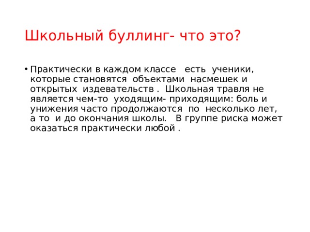 Школьный буллинг- что это? Практически в каждом классе   есть  ученики, которые становятся  объектами  насмешек и открытых  издевательств .  Школьная травля не является чем-то  уходящим- приходящим: боль и унижения часто продолжаются  по  несколько лет, а то  и до окончания школы.  В группе риска может оказаться практически любой .  