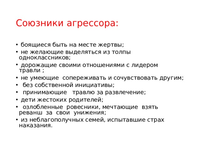 Союзники агрессора:  боящиеся быть на месте жертвы;   не желающие выделяться из толпы одноклассников;   дорожащие своими отношениями с лидером травли ;   не умеющие  сопереживать и сочувствовать другим;   без собственной инициативы;   принимающие   травлю за развлечение;  дети жестоких родителей;   озлобленные  ровесники, мечтающие  взять реванш  за  свои  унижения;   из неблагополучных семей, испытавшие страх наказания. 