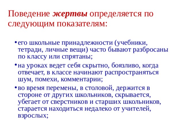 Поведение жертвы  определяется по следующим показателям: его школьные принадлежности (учебники, тетради, личные вещи) часто бывают разбросаны по классу или спрятаны; на уроках ведет себя скрытно, боязливо, когда отвечает, в классе начинают распространяться шум, помехи, комментарии; во время перемены, в столовой, держится в стороне от других школьников, скрывается, убегает от сверстников и старших школьников, старается находиться недалеко от учителей, взрослых; 