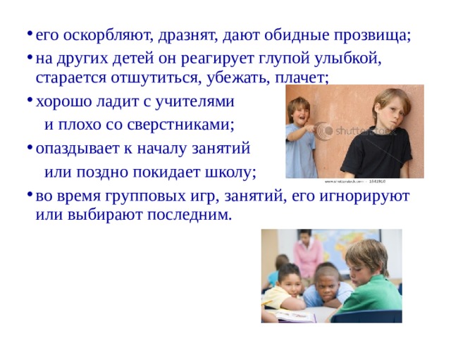 его оскорбляют, дразнят, дают обидные прозвища; на других детей он реагирует глупой улыбкой, старается отшутиться, убежать, плачет; хорошо ладит с учителями  и плохо со сверстниками; опаздывает к началу занятий  или поздно покидает школу; во время групповых игр, занятий, его игнорируют или выбирают последним.  