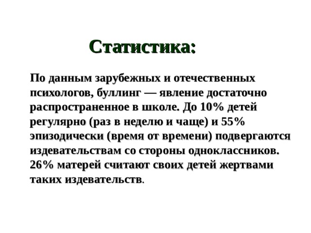 Статистика: По данным зарубежных и отечественных психологов, буллинг — явление достаточно распространенное в школе. До 10% детей регулярно (раз в неделю и чаще) и 55% эпизодически (время от времени) подвергаются издевательствам со стороны одноклассников. 26% матерей считают своих детей жертвами таких издевательств . 