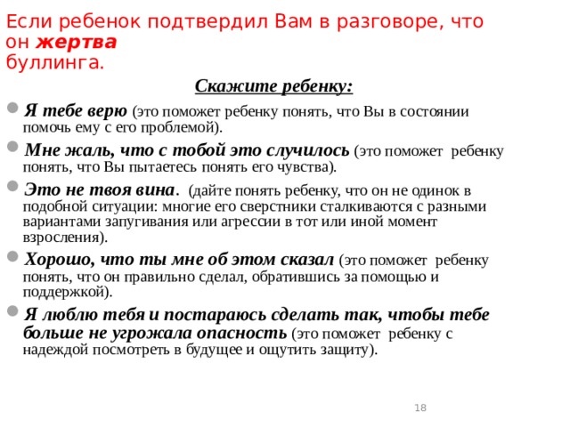 Если ребенок подтвердил Вам в разговоре, что он жертва буллинга.    Скажите  ребенку: Я тебе верю (это поможет ребенку понять, что Вы в состоянии помочь ему с его проблемой). Мне жаль, что с тобой это случилось (это поможет ребенку понять, что Вы пытаетесь понять его чувства). Это не твоя вина . (дайте понять ребенку, что он не одинок в подобной ситуации: многие его сверстники сталкиваются с разными вариантами запугивания или агрессии в тот или иной момент взросления). Хорошо, что ты мне об этом сказал  (это поможет ребенку понять, что он правильно сделал, обратившись за помощью и поддержкой). Я люблю тебя  и постараюсь сделать так, чтобы тебе больше не угрожала опасность (это поможет ребенку с надеждой посмотреть в будущее и ощутить защиту).  16  