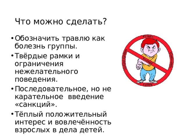 Что можно сделать? Обозначить травлю как болезнь группы. Твёрдые рамки и ограничения нежелательного поведения. Последовательное, но не карательное введение «санкций». Тёплый положительный интерес и вовлечённость взрослых в дела детей. 