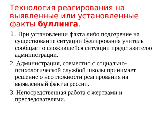Технология реагирования на выявленные или установленные факты буллинга . 1. При установлении факта либо подозрение на существование ситуации буллирования учитель сообщает о сложившейся ситуации представителю администрации. 2. Администрация, совместно с социально-психологической службой школы принимает решение о неотложности реагирования на выявленный факт агрессии. 3. Непосредственная работа с жертвами и преследователями. 