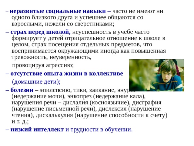 – неразвитые социальные навыки – часто не имеют ни одного близкого друга и успешнее общаются со взрослыми, нежели со сверстниками; – страх перед школой, неуспешность в учебе часто формирует у детей отрицательное отношение к школе в целом, страх посещения отдельных предметов, что воспринимается окружающими иногда как повышенная тревожность, неуверенность,  провоцируя агрессию; – отсутствие опыта жизни в коллективе   (домашние дети); – болезни – эпилепсию, тики, заикание, энурез (недержание мочи), энкопрез (недержание кала), нарушения речи – дислалия (косноязычие), дисграфия (нарушение письменной речи), дислексия (нарушение чтения), дискалькулия (нарушение способности к счету) и т. д.; – низкий интеллект и трудности в обучении. 